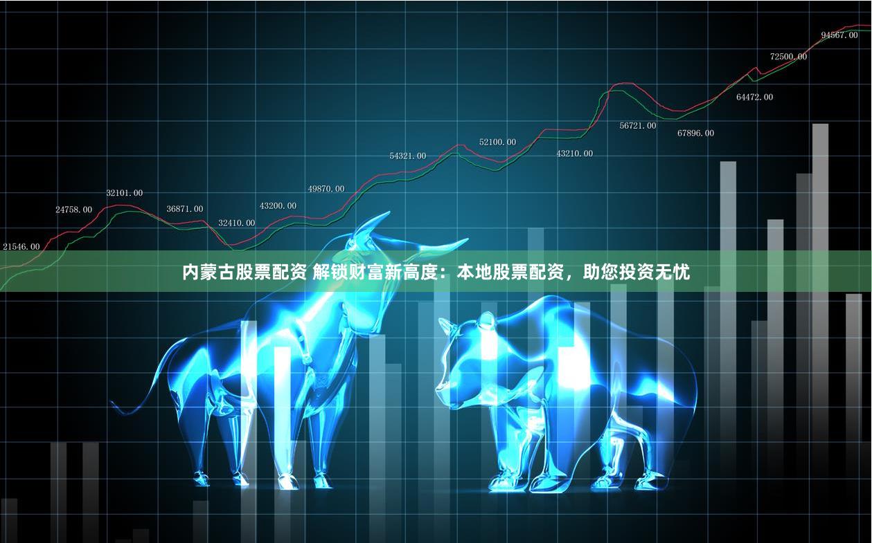 内蒙古股票配资 解锁财富新高度：本地股票配资，助您投资无忧