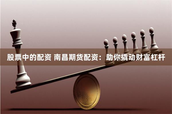 股票中的配资 南昌期货配资：助你撬动财富杠杆