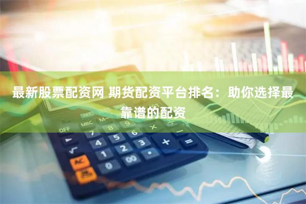 最新股票配资网 期货配资平台排名：助你选择最靠谱的配资