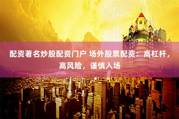 配资著名炒股配资门户 场外股票配资：高杠杆，高风险，谨慎入场