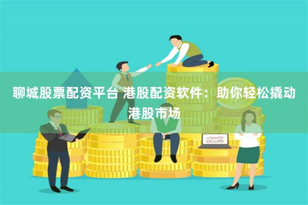 聊城股票配资平台 港股配资软件：助你轻松撬动港股市场