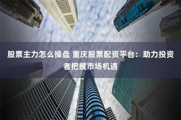 股票主力怎么操盘 重庆股票配资平台：助力投资者把握市场机遇