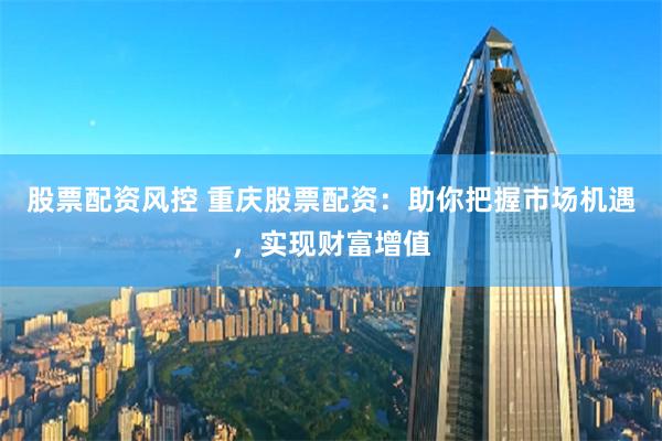 股票配资风控 重庆股票配资：助你把握市场机遇，实现财富增值