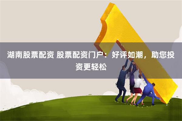 湖南股票配资 股票配资门户：好评如潮，助您投资更轻松