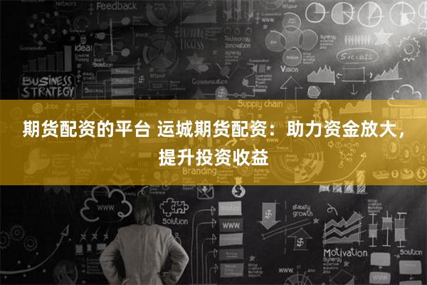 期货配资的平台 运城期货配资：助力资金放大，提升投资收益