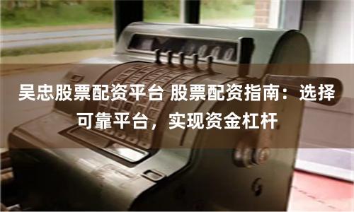 吴忠股票配资平台 股票配资指南：选择可靠平台，实现资金杠杆