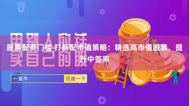 股票配资门槛 打新配市值策略：精选高市值股票，提升中签率