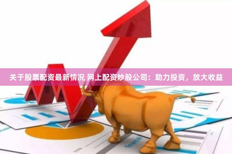 关于股票配资最新情况 网上配资炒股公司：助力投资，放大收益