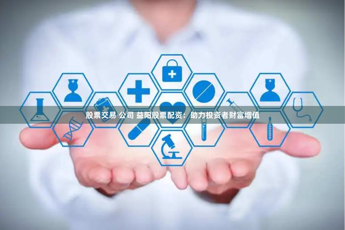 股票交易 公司 益阳股票配资：助力投资者财富增值