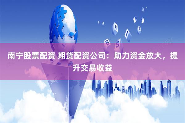 南宁股票配资 期货配资公司：助力资金放大，提升交易收益