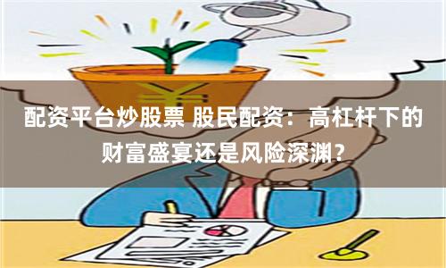 配资平台炒股票 股民配资：高杠杆下的财富盛宴还是风险深渊？