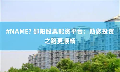 #NAME? 邵阳股票配资平台：助您投资之路更顺畅