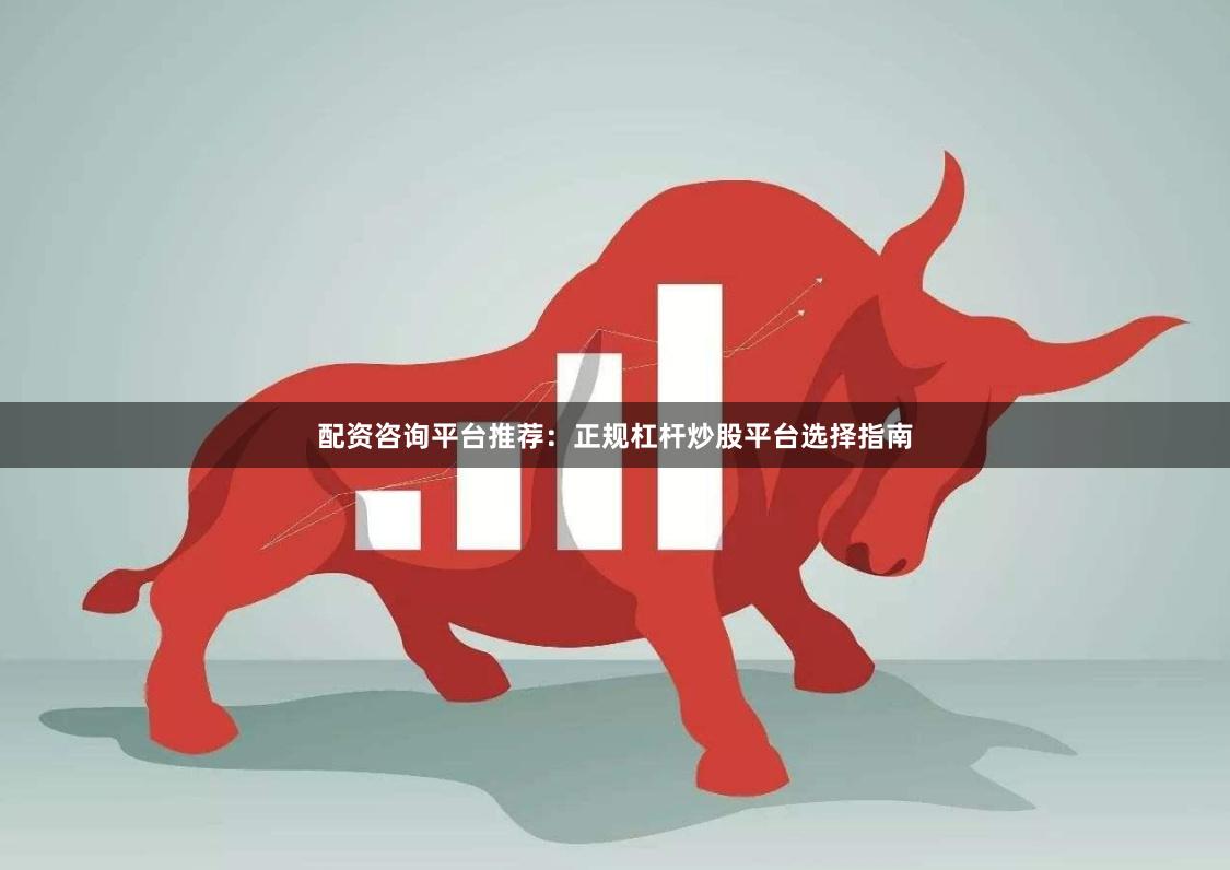 配资咨询平台推荐：正规杠杆炒股平台选择指南