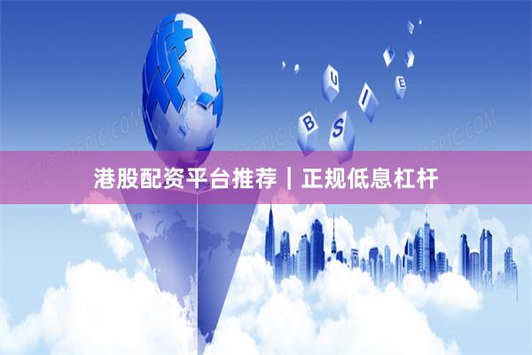 港股配资平台推荐｜正规低息杠杆