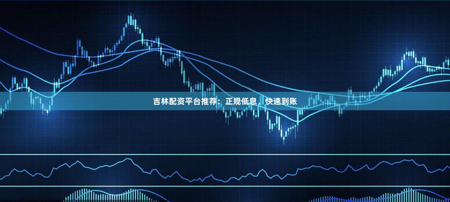 吉林配资平台推荐：正规低息，快速到账